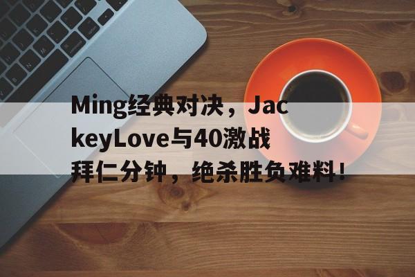 关于Ming经典对决，JackeyLove与40激战拜仁分钟，绝杀胜负难料！的信息